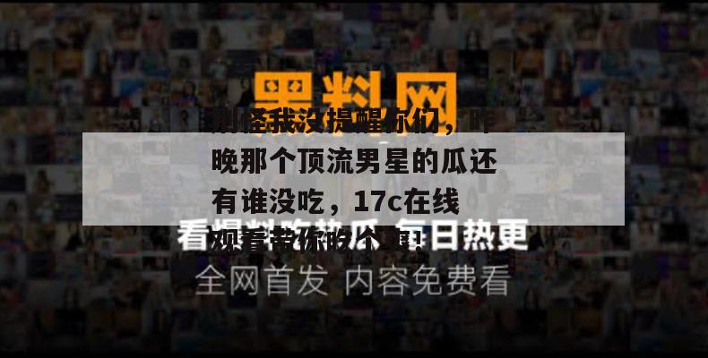 别怪我没提醒你们，昨晚那个顶流男星的瓜还有谁没吃，17c在线观看带你吃个爽！