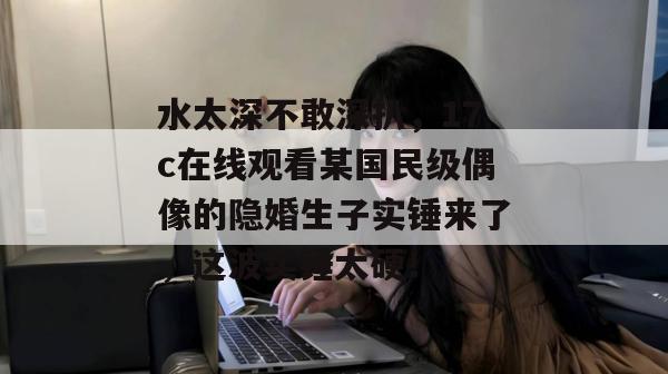水太深不敢深扒,17c在线观看某国民级偶像的隐婚生子实锤来了,这波实锤太硬!