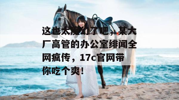 这也太魔幻了吧，某大厂高管的办公室绯闻全网疯传，17c官网带你吃个爽！