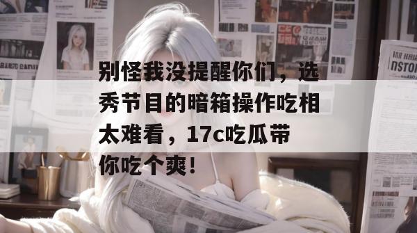 别怪我没提醒你们，选秀节目的暗箱操作吃相太难看，17c吃瓜带你吃个爽！