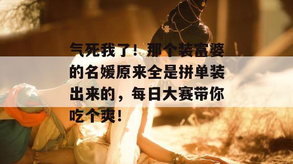 气死我了！那个装富婆的名媛原来全是拼单装出来的，每日大赛带你吃个爽！
