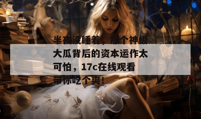 半夜没睡着，那个神级大瓜背后的资本运作太可怕，17c在线观看带你吃个爽！