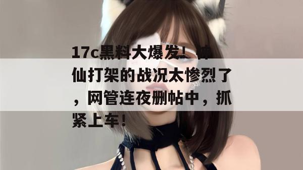 17c黑料大爆发！神仙打架的战况太惨烈了，网管连夜删帖中，抓紧上车！
