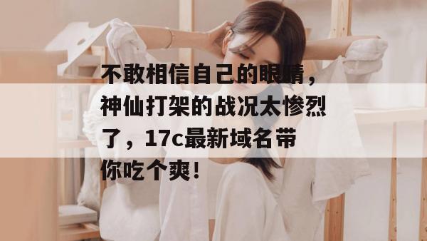 不敢相信自己的眼睛，神仙打架的战况太惨烈了，17c最新域名带你吃个爽！