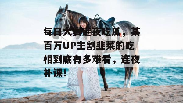 每日大赛连夜吃瓜，某百万UP主割韭菜的吃相到底有多难看，连夜补课！