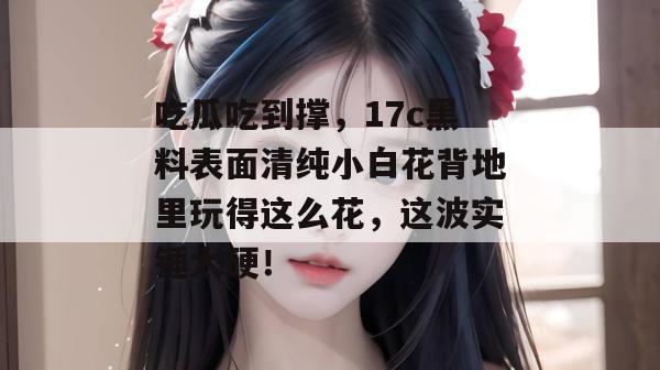 吃瓜吃到撑，17c黑料表面清纯小白花背地里玩得这么花，这波实锤太硬！